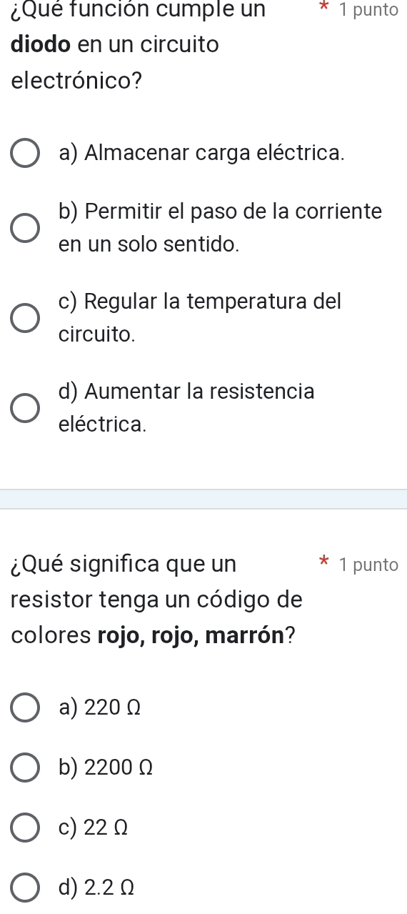 ¿Qué función cumple un * 1 punto
diodo en un circuito
electrónico?
a) Almacenar carga eléctrica.
b) Permitir el paso de la corriente
en un solo sentido.
c) Regular la temperatura del
circuito.
d) Aumentar la resistencia
eléctrica.
¿Qué significa que un 1 punto
resistor tenga un código de
colores rojo, rojo, marrón?
a) 220 Ω
b) 2200 Ω
c) 22 Ω
d) 2.2 Ω