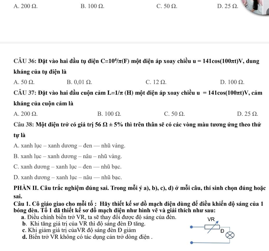 A. 200 Ω. B. 100 Ω. C. 50 Ω. D. 25 Ω.
CÂU 36: Đặt vào hai đầu tụ điện C=10^4/π (F) một điện áp xoay chiều u=141cos (100π t)V , dung
kháng của tụ điện là
A. 50 Ω. B. 0,01 Ω. C. 12 Ω. D. 100 Ω.
CÂU 37: Đặt vào hai đầu cuộn camL=1/π (H) một điện áp xoay chiều u=141cos (100π t)V , cảm
kháng của cuộn cảm là
A. 200 Ω. B. 100Ω. C. 50 Ω. D. 25 Ω.
Câu 38: Một điện trở có giá trị 56Omega ± 5% thì trên thân sẽ có các vòng màu tương ứng theo thứ
tự là
A. xanh lục - xanh dương - đen — nhũ vàng.
B. xanh lục - xanh dương - nâu - nhũ vàng.
C. xanh dương - xanh lục - đen — nhũ bạc.
D. xanh dương - xanh lục - nâu — nhũ bạc.
PHÀN II. Câu trắc nghiệm đúng sai. Trong mỗi ý a), b), c), d) ở mỗi câu, thí sinh chọn đúng hoặc
sai.
Câu 1. Cô giáo giao cho mỗi tổ : Hãy thiết kế sơ đồ mạch điện dùng để điều khiển độ sáng của 1
bóng đèn. Tổ 1 đã thiết kế sơ đồ mạch điện như hình vẽ và giải thích như sau:
a. Điều chỉnh biển trở VR, ta sẽ thay đồi được độ sáng của đèn.
b. Khi tăng giá trị của VR thì độ sáng đèn Đ tăng.
c. Khi giảm giá trị củaVR độ sáng đèn Đ giảm 
d. Biến trở VR không có tác dụng cản trở dòng điện .