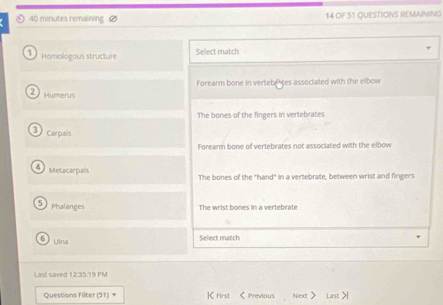 minutes remaining 14 OF 51 QUESTIONS REMAINING
1) Homologous structure Select match
Forearm bone in vertebiites associated with the elbow
2 Humerus
The bones of the fingers in vertebrates
3) Carpals
Forearm bone of vertebrates not associated with the elbow
4) Metacarpals
The bones of the "hand" in a vertebrate, between wrist and fingers
5 Phalanges The wrist bones in a vertebrate
6uina
Select match
Last saved 12:12:35 PM
Questions Filter 15 1) ▼ KFirst 《Previous Next > Last >|