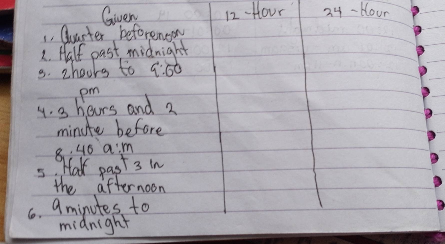 Given
12 Hour 24-tlour 
1. Qarter beforenoon 
2. Half past midnight 
3. zhoors to 9:60 
pm 
4. 3 hours and 2
minute before 
8. 46 a:m 
5. Haw past 3 in 
the afternoon 
6. 9minutes to 
midnight