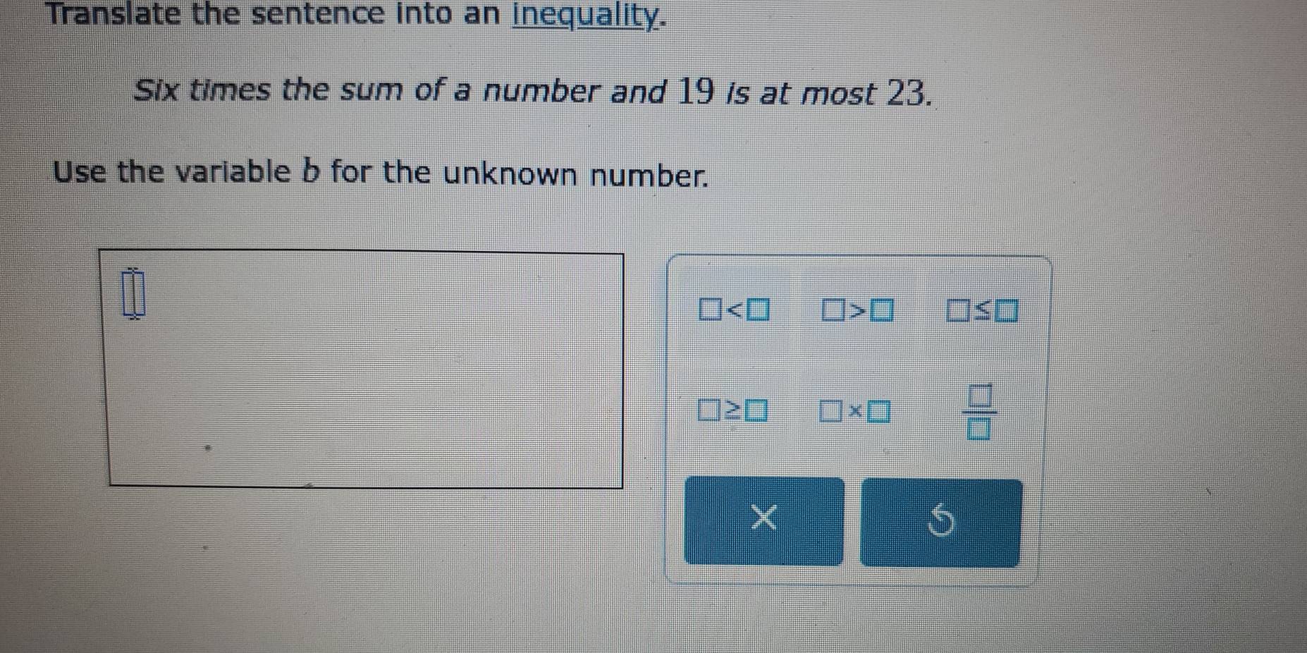 Translate the sentence into an inequality. 
Six times the sum of a number and 19 is at most 23. 
Use the variable b for the unknown number.
□
□
≤slant □

* □  □ /□  
5