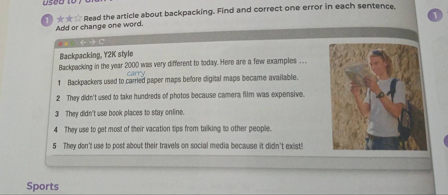 usea lo 
1 
Read the article about backpacking. Find and correct one error in each sentence, 
1 
Add or change one word. 
Backpacking, Y2K style 
Backpacking in the year 2000 was very different to today. Here are a few examples . . . 
c 
1 Backpackers used to carried paper maps before digital maps became available. 
2 They didn't used to take hundreds of photos because camera film was expensive. 
3 They didn't use book places to stay online. 
4 They use to get most of their vacation tips from talking to other people. 
5 They don’t use to post about their travels on social media because it didn't exist! 
Sports