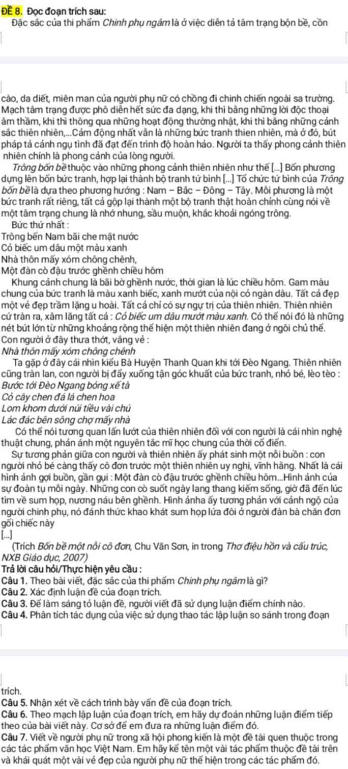 ĐE 8. Đọc đoạn trích sau:
Đặc sác của thi phẩm Chinh phụ ngâm là ở việc diễn tả tâm trạng bộn bề, cồn
cào, da diết, miên man của người phụ nữ có chồng đi chinh chiến ngoài sa trường.
Mạch tâm trạng được phố diễn hết sức đa dạng, khi thì bằng những lời độc thoại
tâm thầm, khi thì thông qua những hoạt động thường nhật, khi thì bãng những cảnh
sắc thiên nhiên,...Cảm động nhất vẫn là những bức tranh thien nhiên, mà ở đó, bút
pháp tả cảnh ngụ tình đã đạt đến trình độ hoàn hảo. Người ta thấy phong cảnh thiên
nhiên chính là phong cảnh của lòng người.
Trông bốn bề thuộc vào những phong cảnh thiên nhiên như thế [...] Bốn phương
dựng lên bốn bức tranh, hợp lại thành bộ tranh tứ bình (...) Tổ chức tứ bình của Trông
bốn bề là dựa theo phương hướng : Nam - Bắc - Đông - Tây. Mỗi phương là một
bức tranh rất riêng, tất cả gộp lại thành một bộ tranh thật hoàn chỉnh cùng nói về
một tâm trạng chung là nhớ nhung, sầu muộn, khắc khoải ngóng trông.
Bức thứ nhất :
Trông bến Nam bãi che mặt nước
Cỏ biếc um dâu một màu xanh
Nhà thôn mấy xóm chông chênh,
Một đàn cò đậu trước ghềnh chiều hôm
Khung cảnh chung là bãi bờ ghềnh nước, thời gian là lúc chiều hôm. Gam màu
chung của bức tranh là màu xanh biếc, xanh mướt của nội cỏ ngàn dâu. Tất cả đẹp
một vẻ đẹp trầm lặng u hoài. Tất cả chỉ có sự ngự trị của thiên nhiên. Thiên nhiên
cứ tràn ra, xâm lăng tất cả : Có biếc um dâu mướt màu xanh. Có thế nói đó là những
nét bút lớn từ những khoảng rộng thế hiện một thiên nhiên đang ở ngôi chủ thế.
Con người ở đây thưa thớt, vầng vẻ :
Nhà thôn mấy xóm chông chênh
Ta gặp ở đây cái nhìn kiểu Bà Huyện Thanh Quan khi tới Đèo Ngang. Thiên nhiên
cũng tràn lan, con người bị đấy xuống tận góc khuất của bức tranh, nhỏ bé, lèo tèo :
Bước tới Đèo Ngang bóng xế tà
Cỏ cây chen đá lá chen hoa
Lom khom dưới núi tiều vài chú
Lác đác bên sông chợ mấy nhà
Có thế nói tương quan lấn lướt của thiên nhiên đối với con người là cái nhìn nghệ
thuật chung, phản ánh một nguyên tắc mĩ học chung của thời cố điển.
Sự tương phản giữa con người và thiên nhiên ấy phát sinh một nỗi buồn : con
người nhỏ bé càng thấy cô đơn trước một thiên nhiên uy nghi, vĩnh hãng. Nhất là cái
hình ảnh gợi buồn, gần gụi : Một đàn cò đậu trước ghềnh chiều hôm...Hình ảnh của
sự đoàn tụ mỗi ngày. Những con cò suốt ngày lang thang kiếm sống, giờ đã đến lúc
tìm về sum họp, nương náu bên ghềnh. Hình ảnha ấy tương phản với cảnh ngộ của
người chính phụ, nó đánh thức khao khát sum họp lứa đôi ở người đàn bà chăn đơn
gối chiếc này
[...]
(Trích Bốn bề một nổi cô đơn, Chu Văn Sơn, in trong Thơ điệu hồn và cấu trúc,
NXB Giáo dục, 2007)
Trả lời câu hỏi/Thực hiện yêu cầu :
Câu 1. Theo bài viết, đặc sác của thi phẩm Chinh phụ ngâm là gì?
Câu 2. Xác định luận đề của đoạn trích.
Câu 3. Để làm sáng tỏ luận đề, người viết đã sử dụng luận điểm chính nào.
Câu 4. Phân tích tác dụng của việc sử dụng thao tác lập luận so sánh trong đoạn
trich.
Câu 5. Nhận xét về cách trình bày vấn đề của đoạn trích.
Câu 6. Theo mạch lập luận của đoạn trích, em hãy dự đoán những luận điểm tiếp
theo của bài viết này. Cơ sở để em đưa ra những luận điểm đó.
Câu 7. Viết về người phụ nữ trong xã hội phong kiến là một đề tài quen thuộc trong
các tác phẩm văn học Việt Nam. Em hãy kế tên một vài tác phẩm thuộc đề tài trên
và khái quát một vài vẻ đẹp của người phụ nữ thể hiện trong các tác phẩm đó.