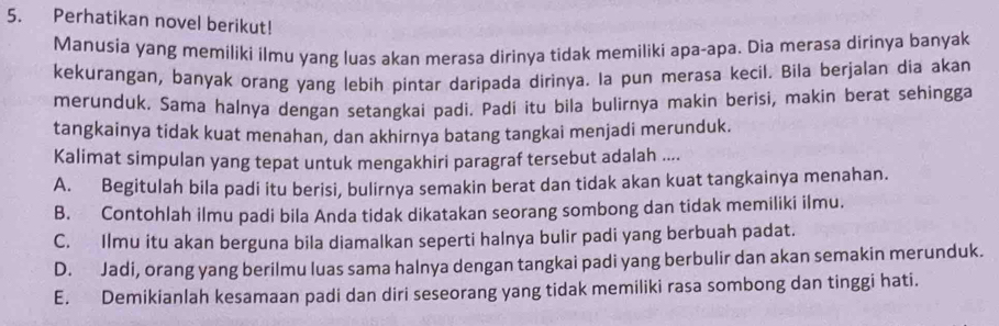 Perhatikan novel berikut!
Manusia yang memiliki ilmu yang luas akan merasa dirinya tidak memiliki apa-apa. Dia merasa dirinya banyak
kekurangan, banyak orang yang lebih pintar daripada dirinya. Ia pun merasa kecil. Bila berjalan dia akan
merunduk. Sama halnya dengan setangkai padi. Padí itu bila bulirnya makin berisi, makin berat sehingga
tangkainya tidak kuat menahan, dan akhirnya batang tangkai menjadi merunduk.
Kalimat simpulan yang tepat untuk mengakhiri paragraf tersebut adalah ....
A. Begitulah bila padi itu berisi, bulirnya semakin berat dan tidak akan kuat tangkainya menahan.
B. Contohlah ilmu padi bila Anda tidak dikatakan seorang sombong dan tidak memiliki ilmu.
C. Ilmu itu akan berguna bila diamalkan seperti halnya bulir padi yang berbuah padat.
D. Jadi, orang yang berilmu luas sama halnya dengan tangkai padi yang berbulir dan akan semakin merunduk.
E. Demikianlah kesamaan padi dan diri seseorang yang tidak memiliki rasa sombong dan tinggi hati.