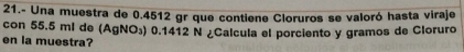 21.- Una muestra de 0.4512 gr que contiene Cloruros se valoró hasta viraje 
con 55.5 ml de (AgNO_3) 0.1412 N ¿Calcula el porciento y gramos de Cloruro 
en la muestra?