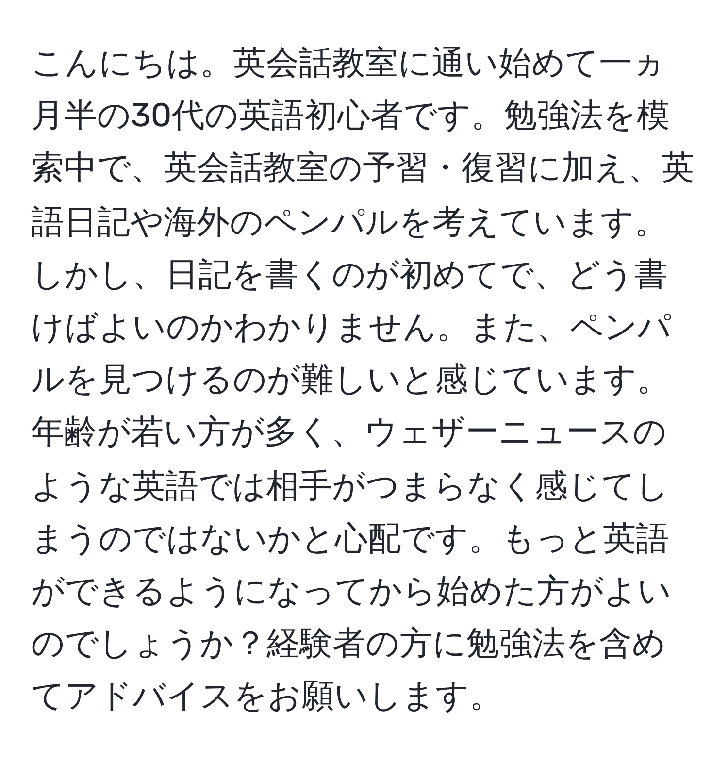 こんにちは。英会話教室に通い始めて一ヵ月半の30代の英語初心者です。勉強法を模索中で、英会話教室の予習・復習に加え、英語日記や海外のペンパルを考えています。しかし、日記を書くのが初めてで、どう書けばよいのかわかりません。また、ペンパルを見つけるのが難しいと感じています。年齢が若い方が多く、ウェザーニュースのような英語では相手がつまらなく感じてしまうのではないかと心配です。もっと英語ができるようになってから始めた方がよいのでしょうか？経験者の方に勉強法を含めてアドバイスをお願いします。