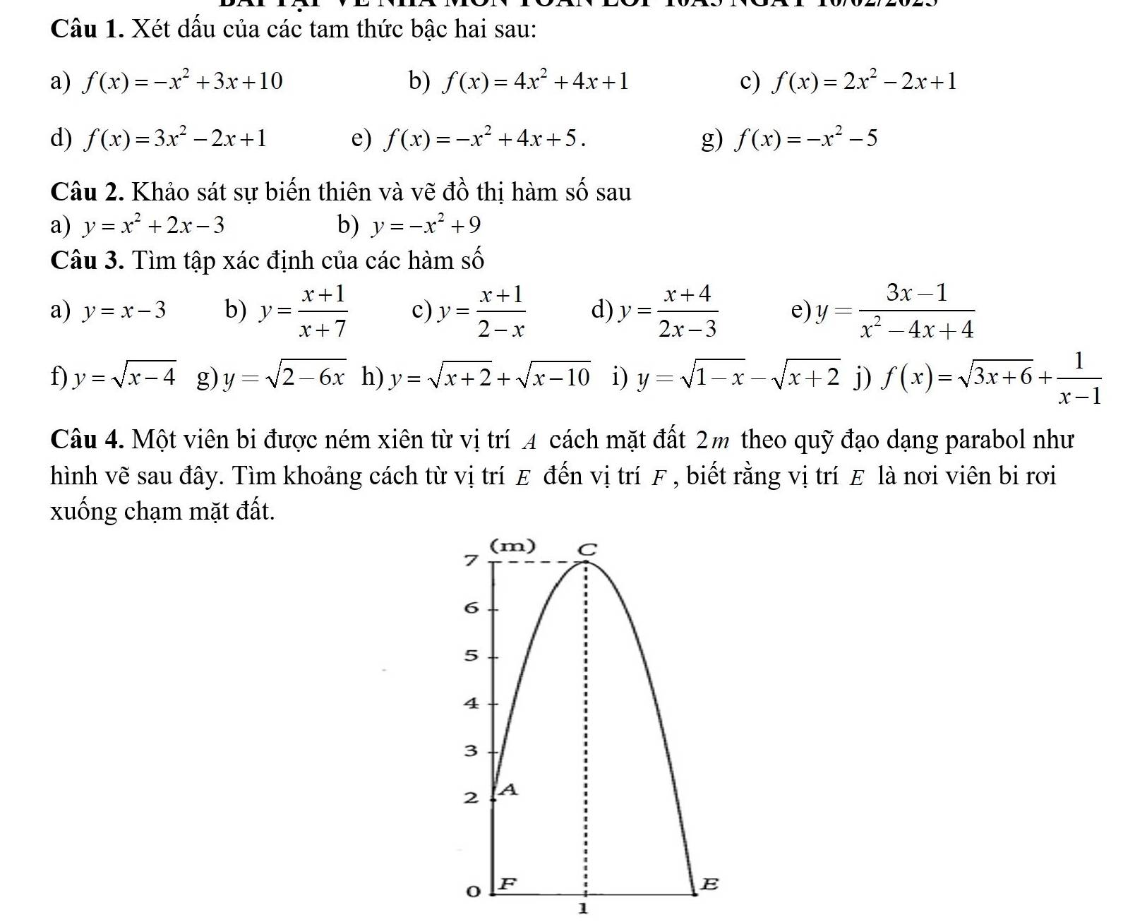 Xét dấu của các tam thức bậc hai sau: 
a) f(x)=-x^2+3x+10 b) f(x)=4x^2+4x+1 c) f(x)=2x^2-2x+1
d) f(x)=3x^2-2x+1 e) f(x)=-x^2+4x+5. g) f(x)=-x^2-5
Câu 2. Khảo sát sự biến thiên và vẽ đồ thị hàm số sau 
a) y=x^2+2x-3 b) y=-x^2+9
Câu 3. Tìm tập xác định của các hàm số 
a) y=x-3 b) y= (x+1)/x+7  c) y= (x+1)/2-x  d) y= (x+4)/2x-3  e) y= (3x-1)/x^2-4x+4 
f) y=sqrt(x-4) g) y=sqrt(2-6x) h) y=sqrt(x+2)+sqrt(x-10) i) y=sqrt(1-x)-sqrt(x+2) j) f(x)=sqrt(3x+6)+ 1/x-1 
Câu 4. Một viên bi được ném xiên từ vị trí 4 cách mặt đất 2m theo quỹ đạo dạng parabol như 
hình vẽ sau đây. Tìm khoảng cách từ vị trí E đến vị trí F , biết rằng vị trí E là nơi viên bi rơi 
xuống chạm mặt đất. 
1