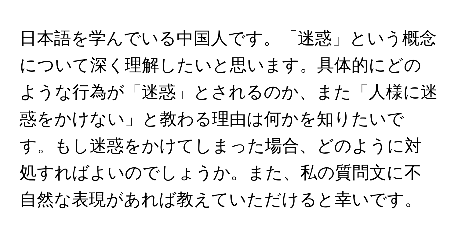 日本語を学んでいる中国人です。「迷惑」という概念について深く理解したいと思います。具体的にどのような行為が「迷惑」とされるのか、また「人様に迷惑をかけない」と教わる理由は何かを知りたいです。もし迷惑をかけてしまった場合、どのように対処すればよいのでしょうか。また、私の質問文に不自然な表現があれば教えていただけると幸いです。