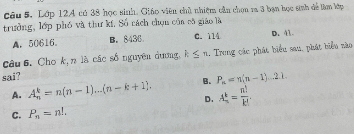 Lớp 12A có 38 học sinh. Giáo viên chủ nhiệm cần chọn ra 3 bạn học sinh đễ làm lớp
trưởng, lớp phó và thư kí. Số cách chọn của cô giáo là
A. 50616. B. 8436. C. 114. D. 41.
Câu 6. Cho k,n là các số nguyên dương, k≤ n. Trong các phát biểu sau, phát biểu nào
sai?
A. A_n^(k=n(n-1)...(n-k+1). B. P_n)=n(n-1)...2.1.
D. A_n^(k=frac n!)k!.
C. P_n=n!.