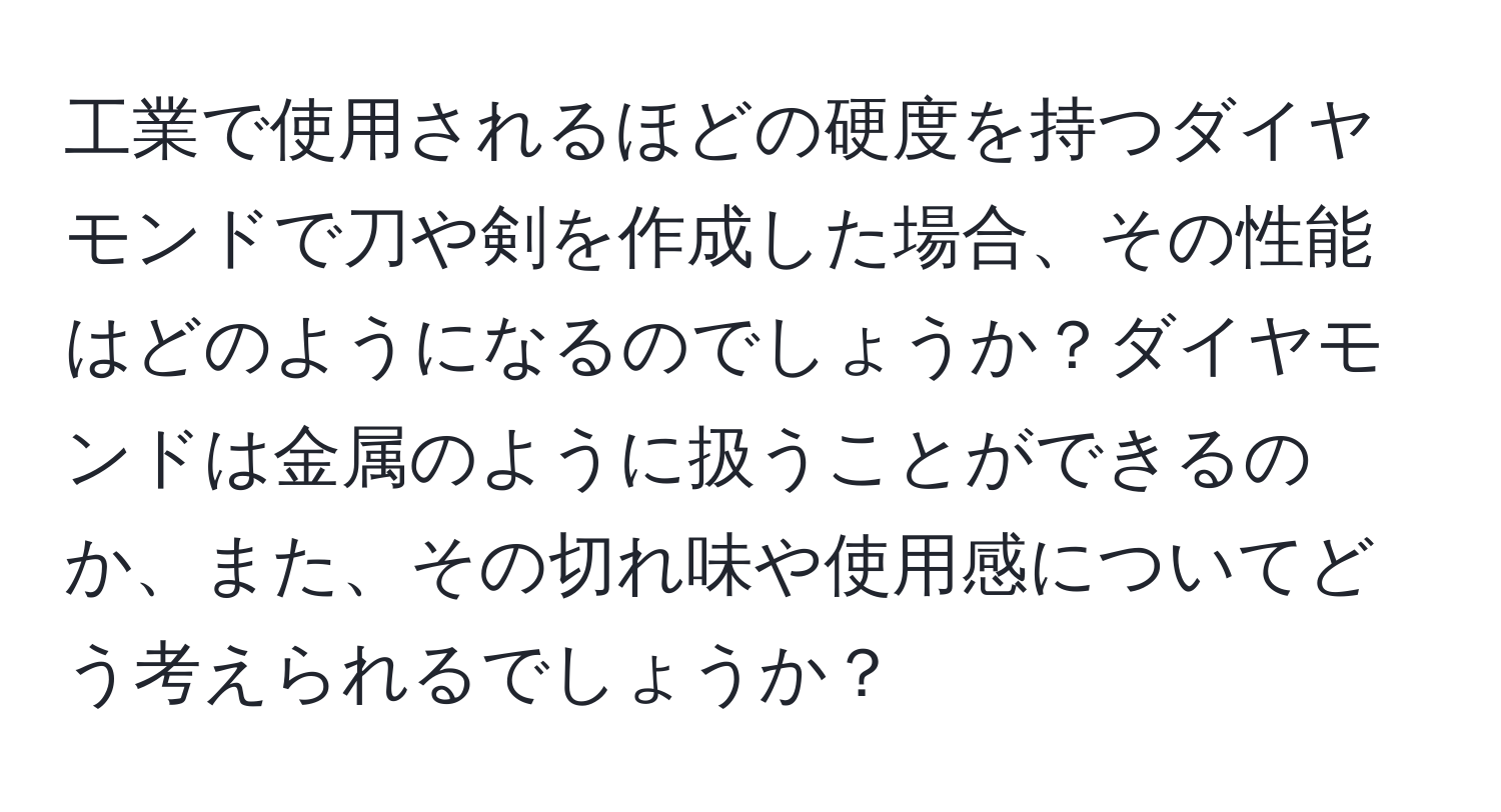 工業で使用されるほどの硬度を持つダイヤモンドで刀や剣を作成した場合、その性能はどのようになるのでしょうか？ダイヤモンドは金属のように扱うことができるのか、また、その切れ味や使用感についてどう考えられるでしょうか？