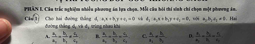 PHÀN I. Câu trắc nghiệm nhiều phương án lựa chọn. Mỗi câu hỏi thí sinh chỉ chọn một phương án.
Câu 1: Cho hai đường thẳng d_1:a_1x+b_1y+c_1=0 và d_2:a_2x+b_2y+c_2=0 , với a_2.b_2.c_2!= 0. Hai
đường thẳng d, và d_2 trùng nhau khi
A. frac a_1a_2=frac b_1b_2!= frac c_1c_2. B. frac a_1a_2=frac b_1b_2=frac c_1c_2. C. frac a_1a_2!= frac b_1b_2. D. frac a_1a_2=frac b_2b_1=frac c_1c_2.