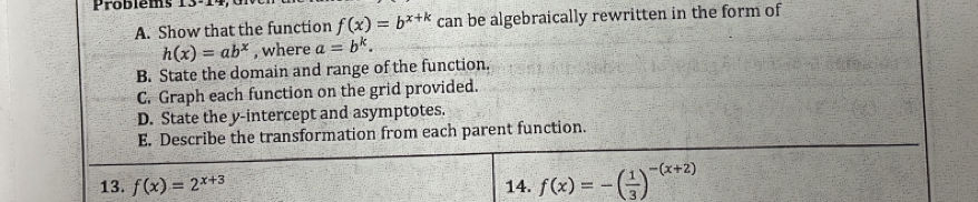 Probléms 
A. Show that the function f(x)=b^(x+k) can be algebraically rewritten in the form of
h(x)=ab^x , where a=b^k. 
B. State the domain and range of the function. 
C. Graph each function on the grid provided. 
D. State the y-intercept and asymptotes. 
E. Describe the transformation from each parent function. 
13. f(x)=2^(x+3) 14. f(x)=-( 1/3 )^-(x+2)