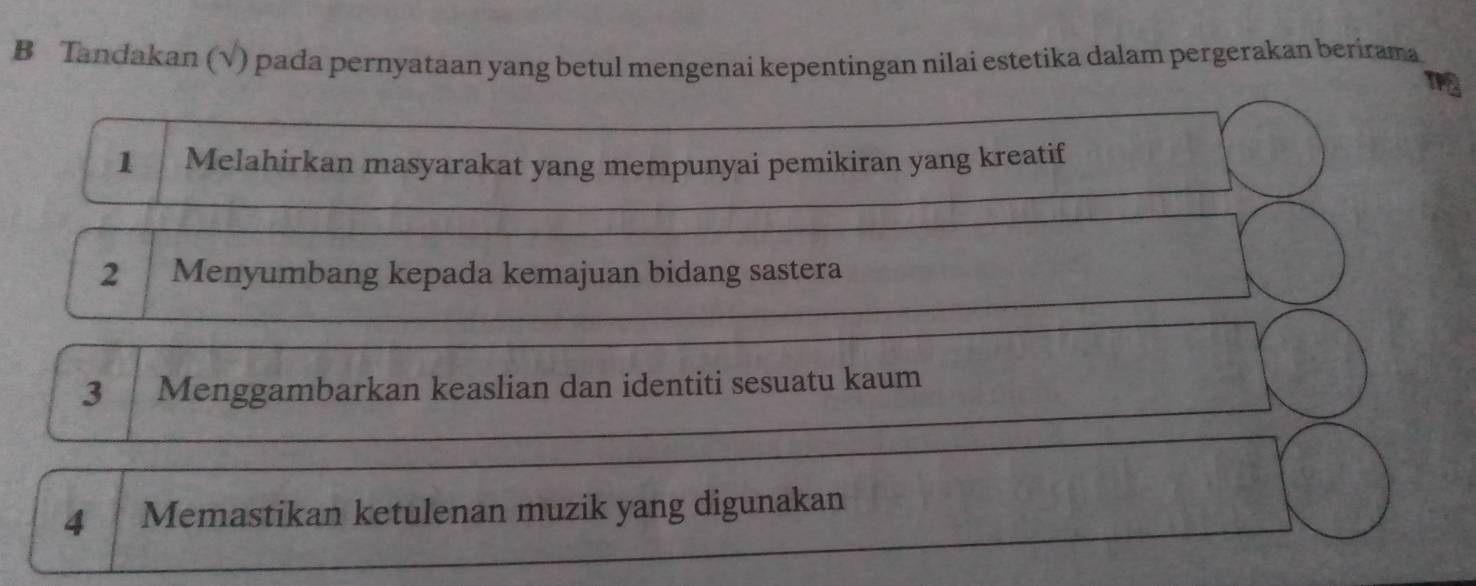 Tandakan (√) pada pernyataan yang betul mengenai kepentingan nilai estetika dalam pergerakan berirama 
1 Melahirkan masyarakat yang mempunyai pemikiran yang kreatif 
2 Menyumbang kepada kemajuan bidang sastera 
3 Menggambarkan keaslian dan identiti sesuatu kaum 
4 Memastikan ketulenan muzik yang digunakan