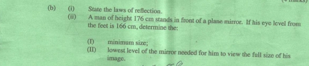 State the laws of reflection. 
(ii) A man of height 176 cm stands in front of a plane mirror. If his eye level from 
the feet is 166 cm, determine the: 
(I) minimum size; 
(II) lowest level of the mirror needed for him to view the full size of his 
image.