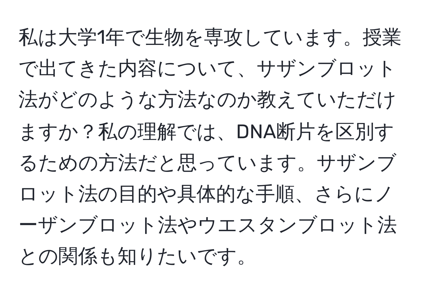 私は大学1年で生物を専攻しています。授業で出てきた内容について、サザンブロット法がどのような方法なのか教えていただけますか？私の理解では、DNA断片を区別するための方法だと思っています。サザンブロット法の目的や具体的な手順、さらにノーザンブロット法やウエスタンブロット法との関係も知りたいです。