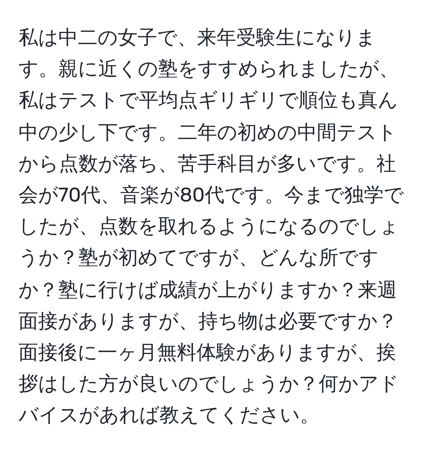 私は中二の女子で、来年受験生になります。親に近くの塾をすすめられましたが、私はテストで平均点ギリギリで順位も真ん中の少し下です。二年の初めの中間テストから点数が落ち、苦手科目が多いです。社会が70代、音楽が80代です。今まで独学でしたが、点数を取れるようになるのでしょうか？塾が初めてですが、どんな所ですか？塾に行けば成績が上がりますか？来週面接がありますが、持ち物は必要ですか？面接後に一ヶ月無料体験がありますが、挨拶はした方が良いのでしょうか？何かアドバイスがあれば教えてください。