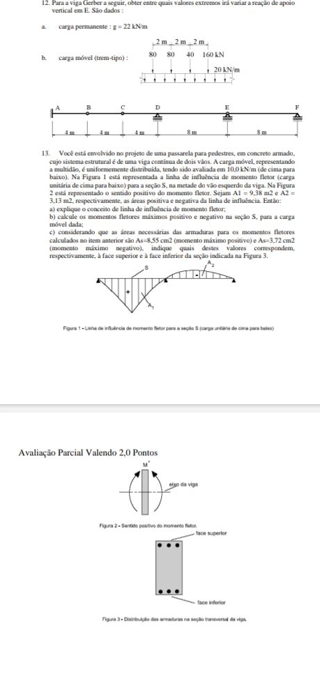 Para a viga Gerber a seguir, obter entre quais valores extremos irá variar a reação de apoio
vertical em E. São dados :
a. carga permanente : g=22kN m
b. carga móvel (trem-tipo) :
13. Você está envolvido no projeto de uma passarela para pedestres, em concreto armado,
cujo sistema estrutural é de uma viga contínua de dois vãos. A carga móvel, representando
a multidão, é uniformemente distribuída, tendo sido avaliada em 10,0 kN/m (de cima para
baixo). Na Figura 1 está representada a linha de influência de momento fletor (carga
unitária de cima para baixo) para a seção S, na metade do vão esquerdo da viga. Na Figura
2 está representado o sentido positivo do momento fletor. Sejam AI=9.38m. 2 A2=
3,13 m2, respectivamente, as áreas positiva e negativa da linha de influência. Então
a) explique o conceito de linha de influência de momento fletor;
b) calcule os momentos fletores máximos positivo e negativo na seção S, para a carga
móvel dada;
c) considerando que as áreas necessárias das armaduras para os momentos fletores
calculados no item anterior são . As= 8.55 cm2 (momento máximo positivo) e As=3.72 cm2
(momento máximo negativo), indique quais destes valores correspondem,
respectivamente, à face superior e à face inferior da seção indicada na Figura 3.
Figura 1 - Linha de influência de momento fletor para a seção S (carga unitária de cima para baiso)
Avaliação Parcial Valendo 2,0 Pontos
Figura 2 - Sentido positivo do momento fletor.
face superior 
face inferior
Figura 3 - Distribuição das ermaduras na seção traniversal da vige