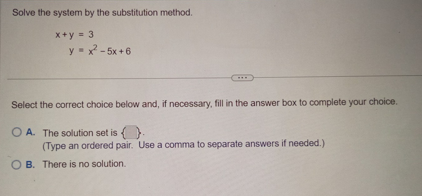 Solve the system by the substitution method.
x+y=3
y=x^2-5x+6
Select the correct choice below and, if necessary, fill in the answer box to complete your choice.
A. The solution set is  . 
(Type an ordered pair. Use a comma to separate answers if needed.)
B. There is no solution.