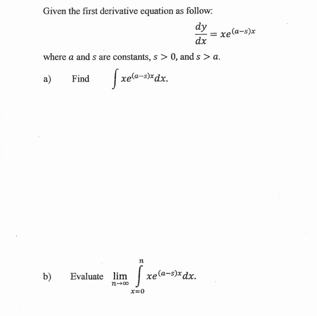 Given the first derivative equation as follow:
 dy/dx =xe^((a-s)x)
where a and s are constants, s>0 ,and s>a. 
a) Find ∈t xe^((a-s)x)dx. 
b) Evaluate limlimits _nto ∈fty ∈tlimits _(x=0)^nxe^((a-x)x)dx.