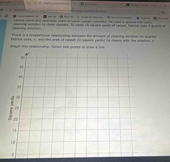 OU! draph properonal reas SmprPass w Mastery Connect ' Mome 
be com n oth gr de B graph proportional relationships and find the slope ☆ 
Sounet Ruttons: Lar new tab New Tab G. Google for Small Bu.. The Game Collectio Pisantor homntgiet 
Patrick owns and operates Stain-B-Gone Carpet Cleaners. He uses a special hon-toxic 
cleaning solution to clean carpets. To clean 15 square yards of carpet, Patrick uses 4 quarts of 
cleaning solution. 
There is a proportional relationship between the amount of cleaning solution (in quarts) 
Patrick uses, x, and the area of carpet (in square yards) he cleans with the solution, y. 
Graph this relationship. Select two points to draw a line.