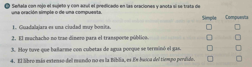 Señala con rojo el sujeto y con azul el predicado en las oraciones y anota si se trata de 
una oración simple o de una compuesta. 
Simple Compuesta 
1. Guadalajara es una ciudad muy bonita. 
2. El muchacho no trae dinero para el transporte público. 
3. Hoy tuve que bañarme con cubetas de agua porque se terminó el gas. 
4. El libro más extenso del mundo no es la Biblia, es En busca del tiempo perdido.