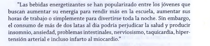 “Las bebidas energetizantes se han popularizado entre los jóvenes que 
buscan aumentar su energía para rendir más en la escuela, aumentar sus 
horas de trabajo o simplemente para divertirse toda la noche. Sin embargo, 
el consumo de más de dos latas al día podría perjudicar la salud y producir 
insomnio, ansiedad, problemas intestinales, nerviosismo, taquicardia, hiper- 
tensión arterial e incluso infarto al miocardio.”