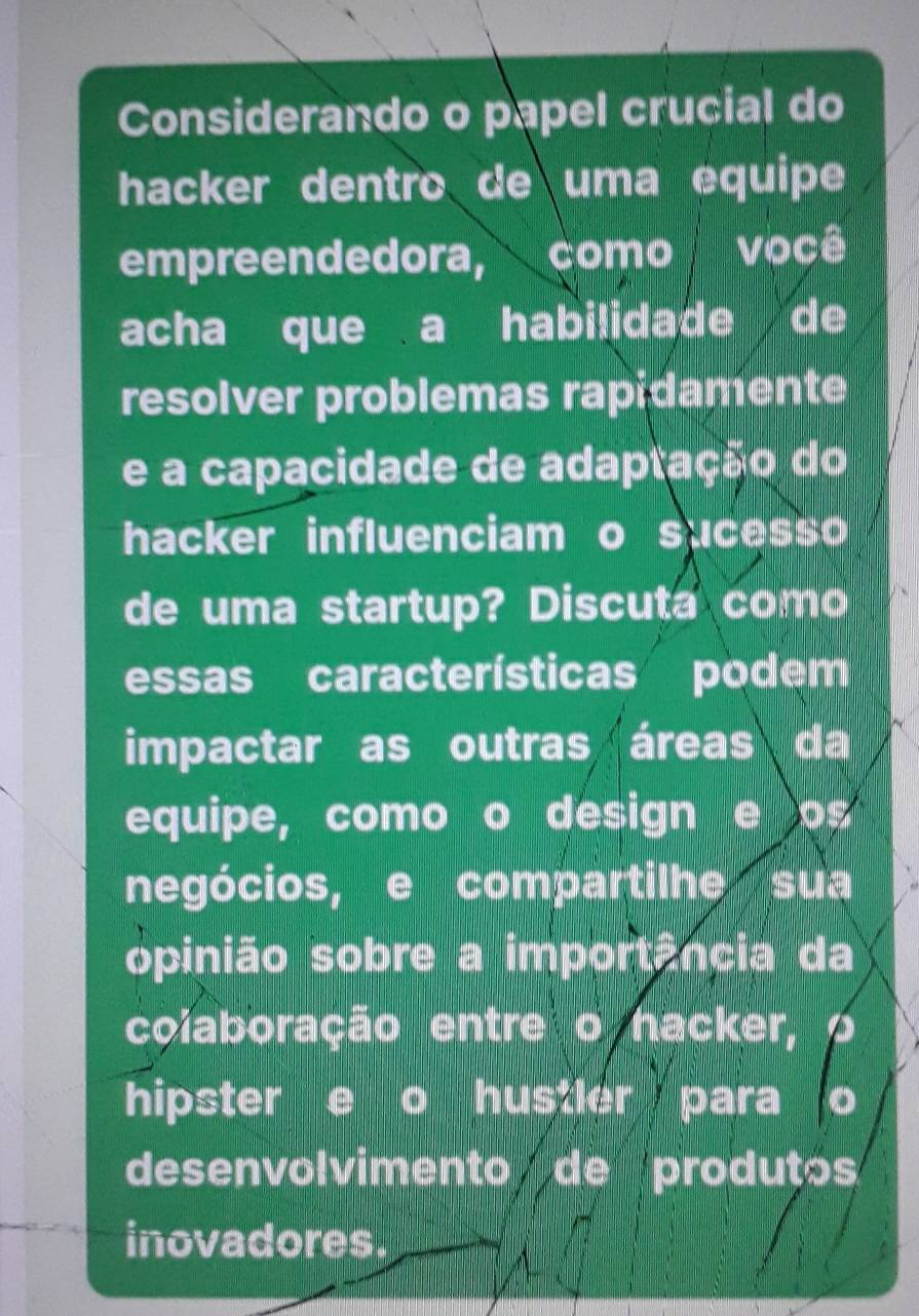 Considerando o papel crucial do 
hacker dentro de uma equipe 
empreendedora, como você 
acha que a habilidade de 
resolver problemas rapidamente 
e a capacidade de adaptação do 
hacker influenciam o sucesso 
de uma startup? Discuta como 
essas características podem 
impactar as outras áreas da 
equipe, como o design e os 
negócios, e compartilhe sua 
opinião sobre a importância da 
coiaboração entre o hacker, 
hipster e o hustler para o 
desenvolvimento de produtos 
inovadores.