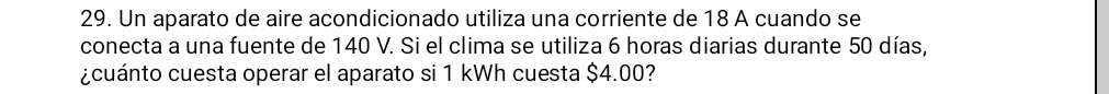 Un aparato de aire acondicionado utiliza una corriente de 18 A cuando se 
conecta a una fuente de 140 V. Si el clima se utiliza 6 horas diarias durante 50 días, 
¿cuánto cuesta operar el aparato si 1 kWh cuesta $4.00?