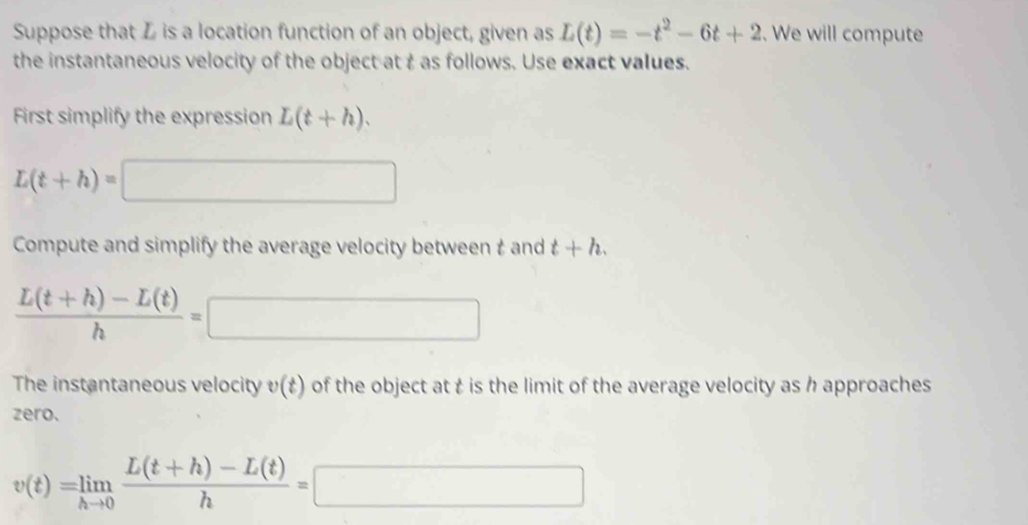 Suppose that Z is a location function of an object, given as L(t)=-t^2-6t+2. We will compute 
the instantaneous velocity of the object at t as follows. Use exact values. 
First simplify the expression L(t+h).
L(t+h)=□
Compute and simplify the average velocity between t and t+h.
 (L(t+h)-L(t))/h =□
The instantaneous velocity v(t) of the object at t is the limit of the average velocity as h approaches 
zero.
v(t)=limlimits _hto 0 (L(t+h)-L(t))/h =□