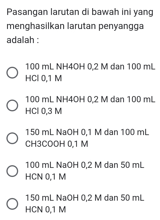 Pasangan larutan di bawah ini yang
menghasilkan larutan penyangga
adalah :
100 mL NH4OH 0,2 M dan 100 mL
HCl 0,1 M
100 mL NH4OH 0,2 M dan 100 mL
HCl 0,3 M
150 mL NaOH 0,1 M dan 100 mL
CH3COOH 0,1 M
100 mL NaOH 0,2 M dan 50 mL
HCN 0,1 M
150 mL NaOH 0,2 M dan 50 mL
HCN 0,1 M