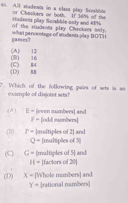 All students in a class play Scrabble
or Checkers or both. If 36% of the
students play Scrabble only and 48%
of the students play Checkers only,
what percentage of students play BOTH
games?
(A) 12
(B) 16
(C) 84
(D) 88
7. Which of the following pairs of sets is an
example of disjoint sets?
(A) E= even numbers and
F= odd numbers
(8) P= multiples of 2 and
Q= multiples of 3
(C) G= multiples of 5 and
H= factors of 20 
(D) X= Whole numbers and
Y= rational numbers