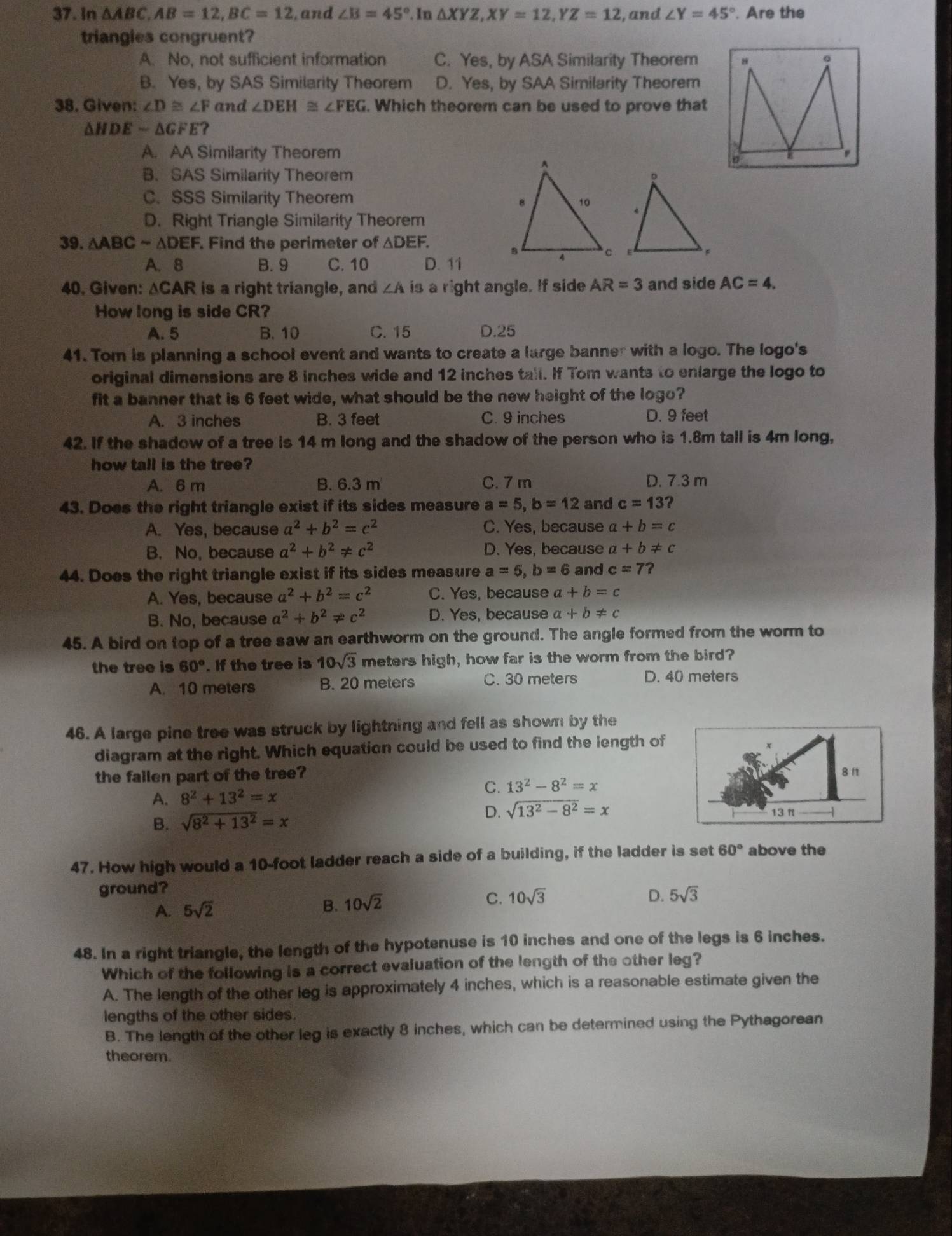 In △ ABC,AB=12,BC=12 , and ∠ B=45°.In△ XYZ,XY=12.YZ=12 , and ∠ Y=45°. Are the
triangies congruent?
A. No, not sufficient information C. Yes, by ASA Similarity Theorem
B. Yes, by SAS Similarity Theorem D. Yes, by SAA Similarity Theorem
38. Given: ∠ D≌ ∠ F and ∠ DEH≌ ∠ FEG. Which theorem can be used to prove that
△ HDEsim △ GFE ?
A. AA Similarity Theorem
B. SAS Similarity Theorem
C. SSS Similarity Theorem
D. Right Triangle Similarity Theorem
39. △ ABCsim △ DEI F. Find the perimeter of △ DEF.
A. 8 B. 9 C. 10 D. 11
40. Given: △ CAR is a right triangle, and ∠ A is a right angle. If side AR=3 and side AC=4.
How long is side CR?
A. 5 B. 10 C. 15 D.25
41. Tom is planning a school event and wants to create a large banner with a logo. The logo's
original dimensions are 8 inches wide and 12 inches tall. If Tom wants to enlarge the logo to
fit a banner that is 6 feet wide, what should be the new height of the logo?
A. 3 inches B. 3 feet C. 9 inches D. 9 feet
42. If the shadow of a tree is 14 m long and the shadow of the person who is 1.8m tall is 4m long,
how tall is the tree?
A. 6 m B. 6.3 m C. 7 m D. 7.3 m
43. Does the right triangle exist if its sides measure a=5,b=12 and c=13 2
A. Yes, because a^2+b^2=c^2 C. Yes, because a+b=c
B. No, because a^2+b^2!= c^2 D. Yes, because a+b!= c
44. Does the right triangle exist if its sides measure a=5,b=6 and c=7 ?
A. Yes, because a^2+b^2=c^2 C. Yes, because a+b=c
B. No, because a^2+b^2!= c^2 D. Yes, because a+b!= c
45. A bird on top of a tree saw an earthworm on the ground. The angle formed from the worm to
the tree is 60°. If the tree is 10sqrt(3) meters high, how far is the worm from the bird?
A. 10 meters B. 20 meters C. 30 meters D. 40 meters
46. A large pine tree was struck by lightning and fell as shown by the
diagram at the right. Which equation could be used to find the length of
the failen part of the tree? 
A. 8^2+13^2=x
C. 13^2-8^2=x
B. sqrt(8^2+13^2)=x D. sqrt(13^2-8^2)=x
47. How high would a 10-foot ladder reach a side of a building, if the ladder is set 60° above the
ground?
A. 5sqrt(2) B. 10sqrt(2) C. 10sqrt(3)
D. 5sqrt(3)
48. In a right triangle, the length of the hypotenuse is 10 inches and one of the legs is 6 inches.
Which of the following is a correct evaluation of the length of the other leg?
A. The length of the other leg is approximately 4 inches, which is a reasonable estimate given the
lengths of the other sides.
B. The length of the other leg is exactly 8 inches, which can be determined using the Pythagorean
theorem.