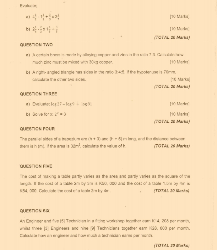 Evaluate; 
a) 4 1/2 -1 1/3 + 3/5 * 2 1/7  [10 Marks] 
b) 2 1/4 - 2/3 * 1 4/5 /  3/5  [10 Marks] 
(TOTAL 20 Marks) 
QUESTION TWO 
a) A certain brass is made by alloying copper and zinc in the ratio 7:3. Calculate how 
much zinc must be mixed with 30kg copper. [10 Marks] 
b) A right- angled triangle has sides in the ratio 3:4:5. If the hypotenuse is 70mm, 
calculate the other two sides. [10 Marks] 
(TOTAL 20 Marks) 
QUESTION THREE 
a) Evaluate; log 27-log 9+log 81 [10 Marks] 
b) Solve for x : 2^x=3 [10 Marks] 
(TOTAL 20 Marks) 
QUESTION FOUR 
The parallel sides of a trapezium are (h+3) and (h+5)mlon g, and the distance between 
them is h(m). If the area is 32m^2 , calculate the value of h. (TOTAL 20 Marks) 
QUESTION FIVE 
The cost of making a table partly varies as the area and partly varies as the square of the 
length. If the cost of a table 2m by 3m is K50, 000 and the cost of a table 1.5m by 4m is
K64, 000. Calculate the cost of a table 2m by 4m. (TOTAL 20 Marks) 
QUESTION SIX 
An Engineer and five (5] Technician in a fitting workshop together earn K14, 208 per month, 
whilst three [3] Engineers and nine [9] Technicians together earn K28, 800 per month. 
Calculate how an engineer and how much a technician earns per month 
(TOTAL 20 Marks)