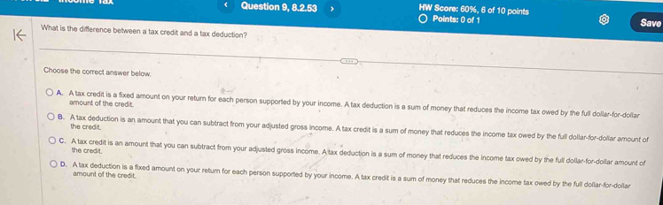 Question 9, 8.2.53 J HW Score: 60%, 6 of 10 points
Points: 0 of 1
Save
What is the difference between a tax credit and a tax deduction?
Choose the correct answer below.
amount of the credit.
A. A tax credit is a fixed amount on your return for each person supported by your income. A tax deduction is a sum of money that reduces the income tax owed by the full dollar-for-dollar
the credit.
B. A tax deduction is an amount that you can subtract from your adjusted gross income. A tax credit is a sum of money that reduces the income tax owed by the full dollar-for-dollar amount of
the credit.
C. A tax credit is an amount that you can subtract from your adjusted gross income. A tax deduction is a sum of money that reduces the income tax owed by the full dollar-for-dollar amount of
amount of the credit.
D. A tax deduction is a fixed amount on your return for each person supported by your income. A tax credit is a sum of money that reduces the income tax owed by the full dollar-for-doilar