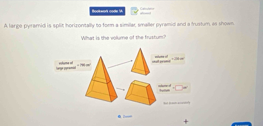 Bookwork code: 1A aflowed Calculator 
A large pyramid is split horizontally to form a similar, smaller pyramid and a frustum, as shown. 
What is the volume of the frustum? 
small pyramid volume of =230cm^2
volume of =790cm^2
large pyramid 
volume of frustum =□ cm^2
Not deawn accurately 
Q Zeom 
+