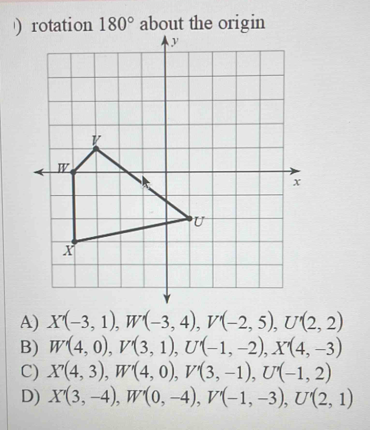 )tation 180° about the origin
A) X'(-3,1), W'(-3,4), V'(-2,5), U'(2,2)
B) W'(4,0), V'(3,1), U'(-1,-2), X'(4,-3)
C) X'(4,3), W'(4,0), V'(3,-1), U'(-1,2)
D) X'(3,-4), W'(0,-4), V'(-1,-3), U'(2,1)