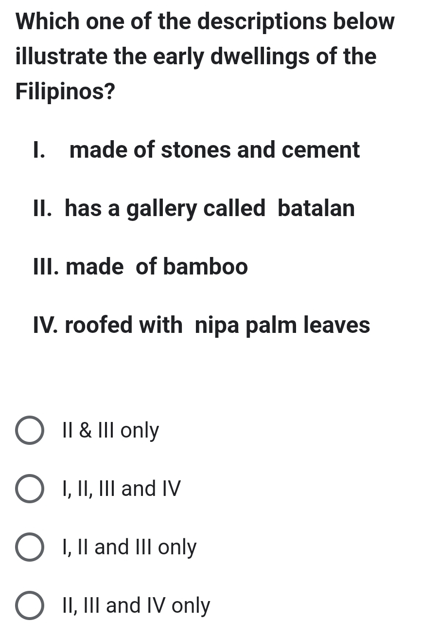 Which one of the descriptions below
illustrate the early dwellings of the
Filipinos?
I. made of stones and cement
II. has a gallery called batalan
III. made of bamboo
IV. roofed with nipa palm leaves
II & III only
I, II, III and IV
I, II and III only
II, III and IV only