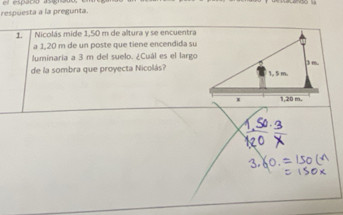 el espáció asignado, 
respuesta a la pregunta. 
1. Nicolás mide 1,50 m de altura y se encuentra 
a 1,20 m de un poste que tiene encendida su 
luminaria a 3 m del suelo. ¿Cuál es el largo 
de la sombra que proyecta Nicolás?