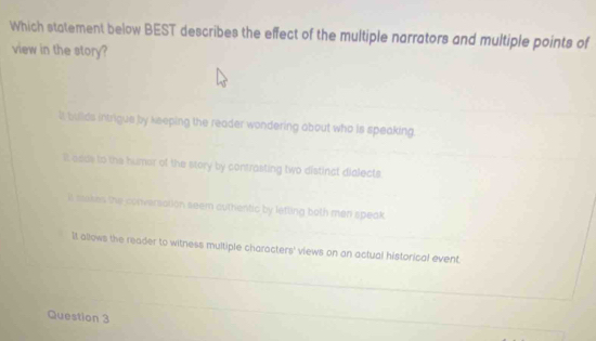 Which statement below BEST describes the effect of the multiple narrators and multiple points of
view in the story?
i bulds intrigue by keeping the reader wondering about who is speaking
It aaus to the humer of the story by contrasting two distinct dialects
i saakes the conversation seem authentic by letting both men speak
It allows the reader to witness multiple characters' views on an actual historical event.
Question 3