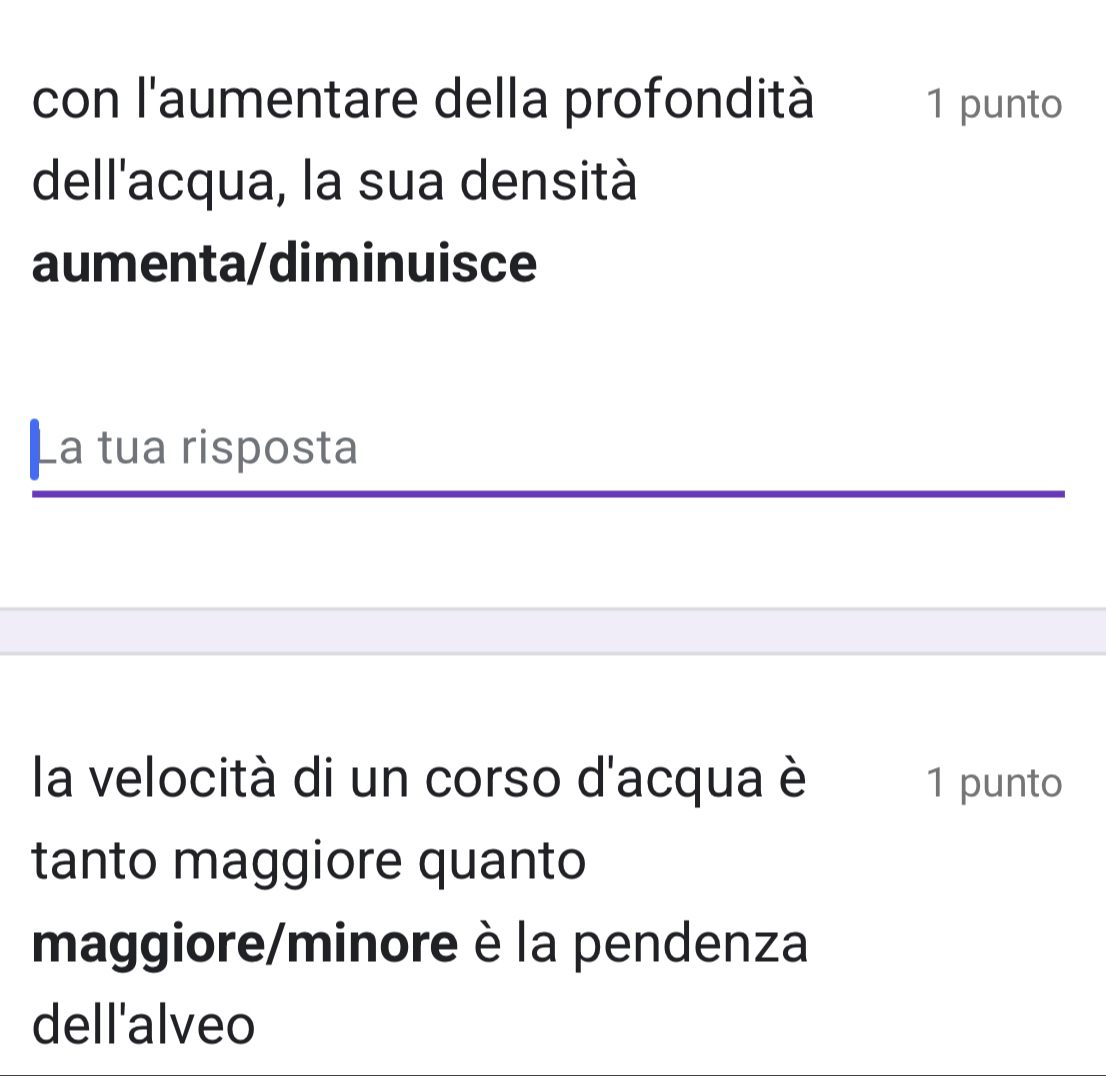 con l'aumentare della profondità 1 punto 
dell'acqua, la sua densità 
aumenta/diminuisce 
La tua risposta 
la velocità di un corso d'acqua è 1 punto 
tanto maggiore quanto 
maggiore/minore è la pendenza 
dell'alveo