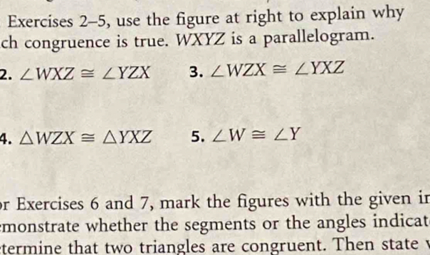 Exercises 2-5, use the figure at right to explain why 
ch congruence is true. WXYZ is a parallelogram. 
2. ∠ WXZ≌ ∠ YZX 3. ∠ WZX≌ ∠ YXZ
4. △ WZX≌ △ YXZ 5. ∠ W≌ ∠ Y
or Exercises 6 and 7, mark the figures with the given in 
emonstrate whether the segments or the angles indicat 
etermine that two triangles are congruent. Then state v