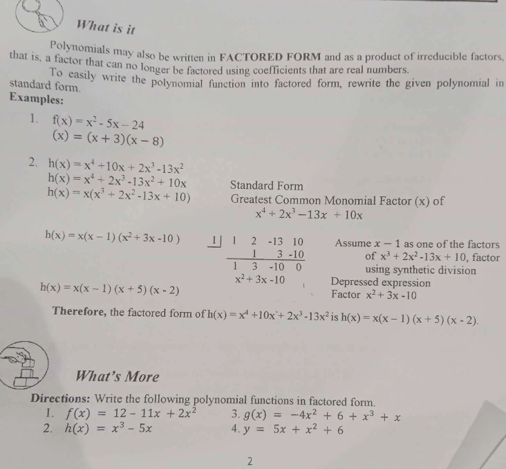 What is it
Polynomials may also be written in FACTORED FORM and as a product of irreducible factors,
that is, a factor that can no longer be factored using coefficients that are real numbers.
To easily write the polynomial function into factored form, rewrite the given polynomial in
standard form.
Examples:
1. f(x)=x^2-5x-24
(x)=(x+3)(x-8)
2. h(x)=x^4+10x+2x^3-13x^2
h(x)=x^4+2x^3-13x^2+10x
h(x)=x(x^3+2x^2-13x+10) Standard Form
Greatest Common Monomial Factor (x) of
x^4+2x^3-13x+10x
h(x)=x(x-1)(x^2+3x-10) 1 beginarrayr 12 1 hline endarray beginarrayr -1310 3-10 hline -1000endarray Assume x-1 as one of the factors
of x^3+2x^2-13x+10 , factor
3
using synthetic division
x^2+3x-10 Depressed expression
h(x)=x(x-1)(x+5)(x-2) Factor x^2+3x-10
Therefore, the factored form of h(x)=x^4+10x+2x^3-13x^2 is h(x)=x(x-1)(x+5)(x-2).
What’s More
Directions: Write the following polynomial functions in factored form.
1. f(x)=12-11x+2x^2 3. g(x)=-4x^2+6+x^3+x
2. h(x)=x^3-5x 4. y=5x+x^2+6
2