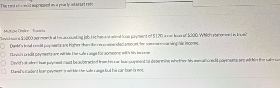 The cost of credit expressed as a yearly interest rate
Multiple Choice 5 points
David earns $5000 per month at his accounting job. He has a student loan payment of $120, a car loan of $300. Which statement is true?
David's total credit payments are higher than the recommended amount for someone earning his income.
David's credit payments are within the safe range for someone with his income
David's student loan payment must be subtracted from his car loan payment to determine whether his overall credit payments are within the safe rar
David's student loan payment is within the safe range but his car loan is not.