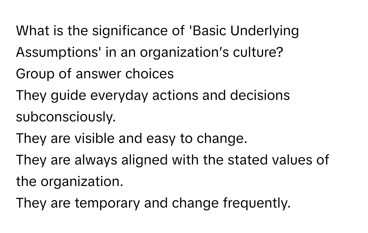 What is the significance of 'Basic Underlying Assumptions' in an organization’s culture? 
Group of answer choices
They guide everyday actions and decisions subconsciously.
They are visible and easy to change.
They are always aligned with the stated values of the organization.
They are temporary and change frequently.