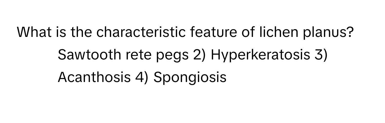 What is the characteristic feature of lichen planus?

1) Sawtooth rete pegs 2) Hyperkeratosis 3) Acanthosis 4) Spongiosis