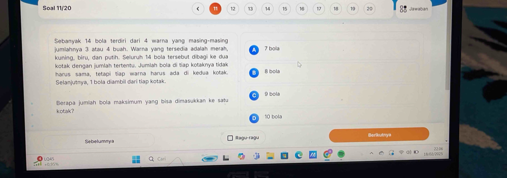 Soal 11/20 < <tex>11 12 13 14 15 16 17 18 19 20 Jawaban
Sebanyak 14 bola terdiri dari 4 warna yang masing-masing
jumlahnya 3 atau 4 buah. Warna yang tersedia adalah merah, a 7 bola
kuning, biru, dan putih. Seluruh 14 bola tersebut dibagi ke dua
kotak dengan jumlah tertentu. Jumlah bola di tiap kotaknya tidak
harus sama, tetapi tiap warna harus ada di kedua kotak. Bì 8 bola
Selanjutnya, 1 bola diambil dari tiap kotak.
C 9 bola
Berapa jumlah bola maksimum yang bisa dimasukkan ke satu
kotak?
D 10 bola
Sebelumnya Ragu-ragu
Berikutnya
22.06
LQ45 Cari 18/02/2025
+ 0,95%