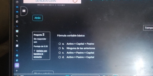 DE NUEVO LEON

Atrás
Tiempc
Pregunta 2 Fórmula contable básica
aún Sin respander
a. Activo + Capital = Pasivo
Puntaje de 0.33 b. Ninguna de las anteriores
1* Señalar con c. Activo = Pasivo + Capital
areounta bandera ls
d. Activo + Pasivo = Capital