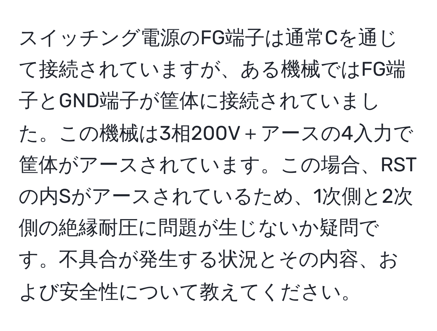 スイッチング電源のFG端子は通常Cを通じて接続されていますが、ある機械ではFG端子とGND端子が筐体に接続されていました。この機械は3相200V＋アースの4入力で筐体がアースされています。この場合、RSTの内Sがアースされているため、1次側と2次側の絶縁耐圧に問題が生じないか疑問です。不具合が発生する状況とその内容、および安全性について教えてください。