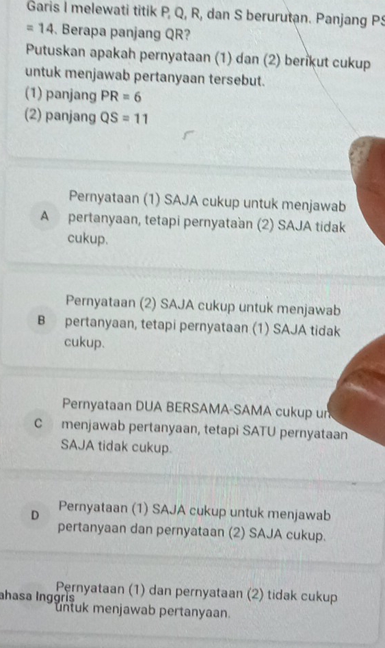 Garis I melewati titik P, Q, R, dan S berurutan. Panjang PS
=14 Berapa panjang QR?
Putuskan apakah pernyataan (1) dan (2) berikut cukup
untuk menjawab pertanyaan tersebut.
(1) panjang PR=6
(2) panjang QS=11
Pernyataan (1) SAJA cukup untuk menjawab
A pertanyaan, tetapi pernyataan (2) SAJA tidak
cukup.
Pernyataan (2) SAJA cukup untuk menjawab
B pertanyaan, tetapi pernyataan (1) SAJA tidak
cukup.
Pernyataan DUA BERSAMA-SAMA cukup un
C menjawab pertanyaan, tetapi SATU pernyataan
SAJA tidak cukup.
D Pernyataan (1) SAJA cukup untuk menjawab
pertanyaan dan pernyataan (2) SAJA cukup.
Pernyataan (1) dan pernyataan (2) tidak cukup
ahasa Inggrís
untuk menjawab pertanyaan.