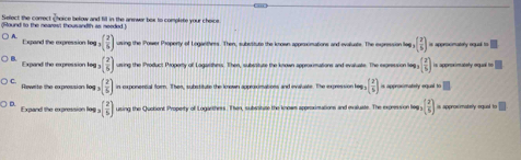 Select the correct horce below and fill in the anenwer box to complete your choice.
Round to the nearest thousandth as needed )
Esnand the exoression Ina ,( 2/5 ) using the Power Property of Loganthers. Then, subssitute the known appracimations and evailuate. The expresion lep ,( 2/5 )= aperx matly rud to □
Expand the expression leg ,( 2/5 ) using the Product Property of Logarthens. Then, subsstute the known approximations and evaluate. The exgression leg.( 2/5 ) is approximately equal to □
Rewite the expression fog ( 2/5 ) in exponercial form. Then, substitute the known approximations and evaluate. The expression lee n( 2/5 )= isronmately mel =□
Expand the expression lag.( 2/5 ) using the Quotient Property of Logarthers. Then, subesitute the knows approximations and evaluate. The expression leg ( 2/5 )= approxmately squal to □